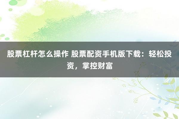 股票杠杆怎么操作 股票配资手机版下载：轻松投资，掌控财富