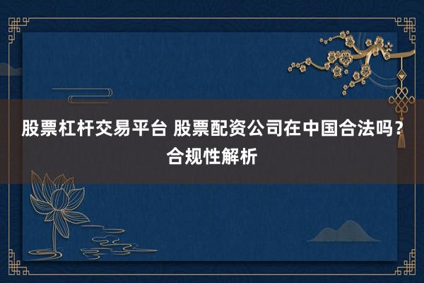股票杠杆交易平台 股票配资公司在中国合法吗？合规性解析