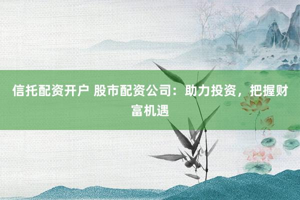 信托配资开户 股市配资公司：助力投资，把握财富机遇