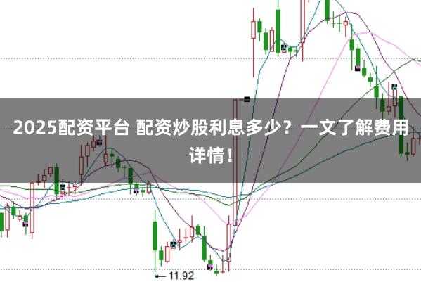 2025配资平台 配资炒股利息多少？一文了解费用详情！