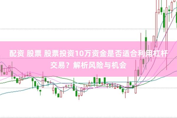 配资 股票 股票投资10万资金是否适合利用杠杆交易？解析风险与机会