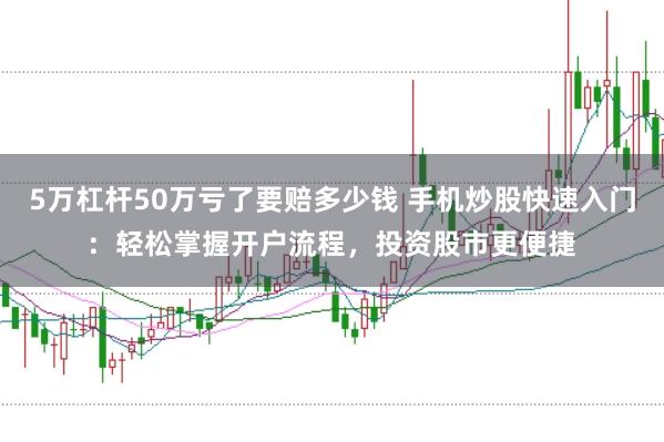 5万杠杆50万亏了要赔多少钱 手机炒股快速入门：轻松掌握开户流程，投资股市更便捷