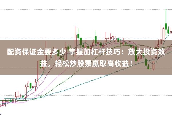 配资保证金要多少 掌握加杠杆技巧：放大投资效益，轻松炒股票赢取高收益！