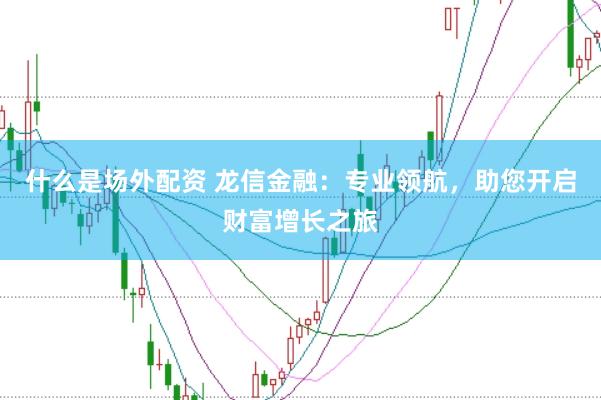 什么是场外配资 龙信金融：专业领航，助您开启财富增长之旅