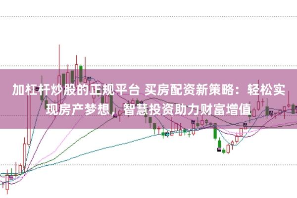 加杠杆炒股的正规平台 买房配资新策略：轻松实现房产梦想，智慧投资助力财富增值