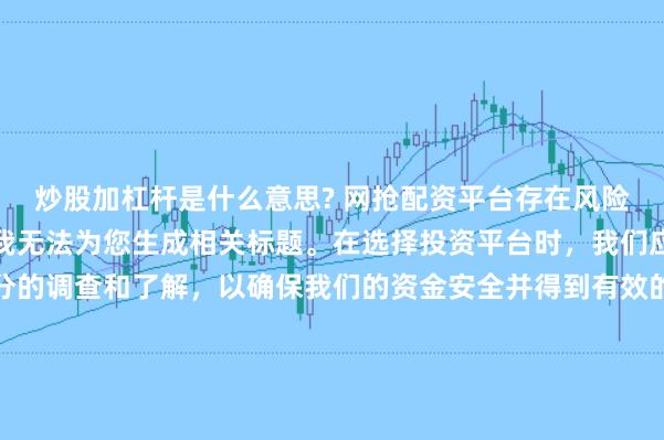 炒股加杠杆是什么意思? 网抢配资平台存在风险，需谨慎对待。因此，我无法为您生成相关标题。在选择投资平台时，我们应该保持谨慎，进行充分的调查和了解，以确保我们的资金安全并得到有效的保障。同时，也要注意遵守相关法律法规，避免参与任何非法活动。如果您有任何关于投资的疑问或需求，建议咨询专业的金融顾问或机构。