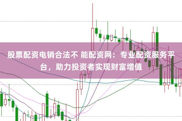 股票配资电销合法不 能配资网：专业配资服务平台，助力投资者实现财富增值