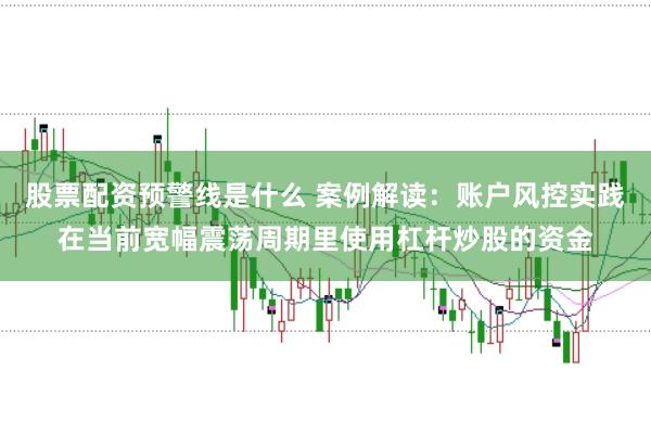 股票配资预警线是什么 案例解读：账户风控实践在当前宽幅震荡周期里使用杠杆炒股的资金
