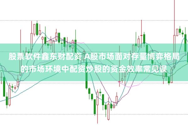 股票软件鑫东财配资 A股市场面对存量博弈格局的市场环境中配资炒股的资金效率常见误