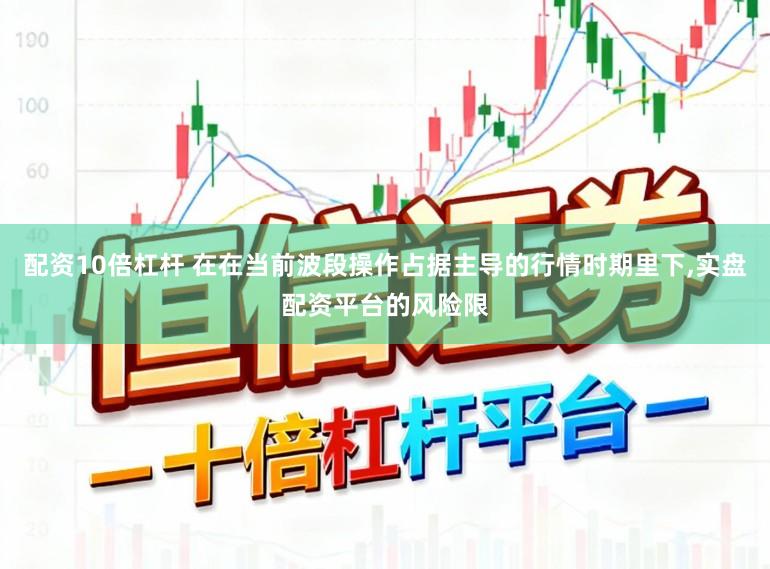 配资10倍杠杆 在在当前波段操作占据主导的行情时期里下，实盘配资平台的风险限