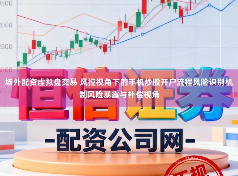 场外配资虚拟盘交易 风控视角下的手机炒股开户流程风险识别机制风险暴露与补偿视角
