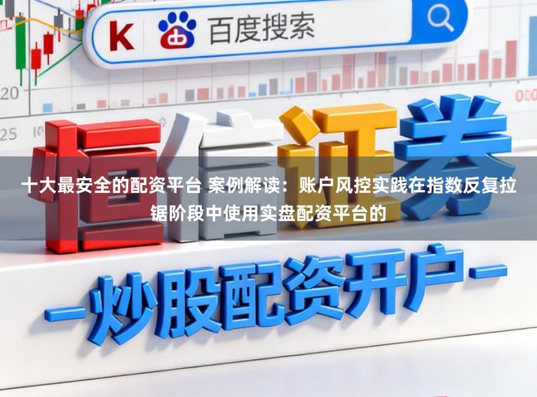 十大最安全的配资平台 案例解读：账户风控实践在指数反复拉锯阶段中使用实盘配资平台的