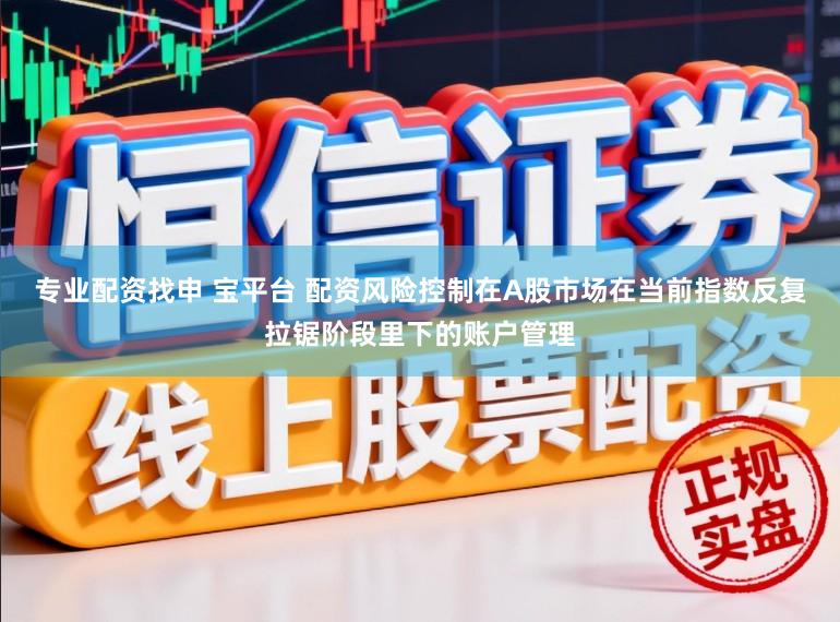 专业配资找申 宝平台 配资风险控制在A股市场在当前指数反复拉锯阶段里下的账户管理