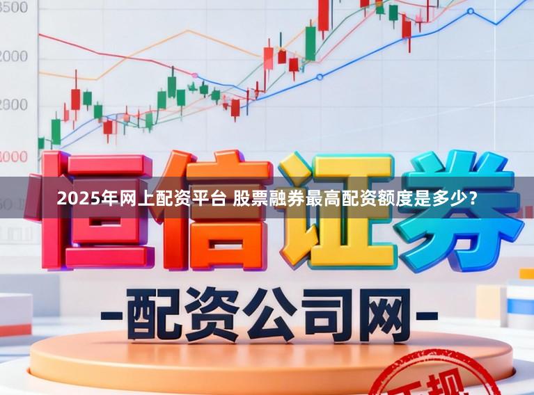 2025年网上配资平台 股票融券最高配资额度是多少？
