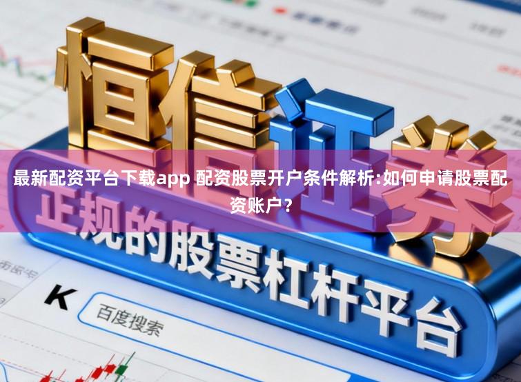 最新配资平台下载app 配资股票开户条件解析:如何申请股票配资账户？